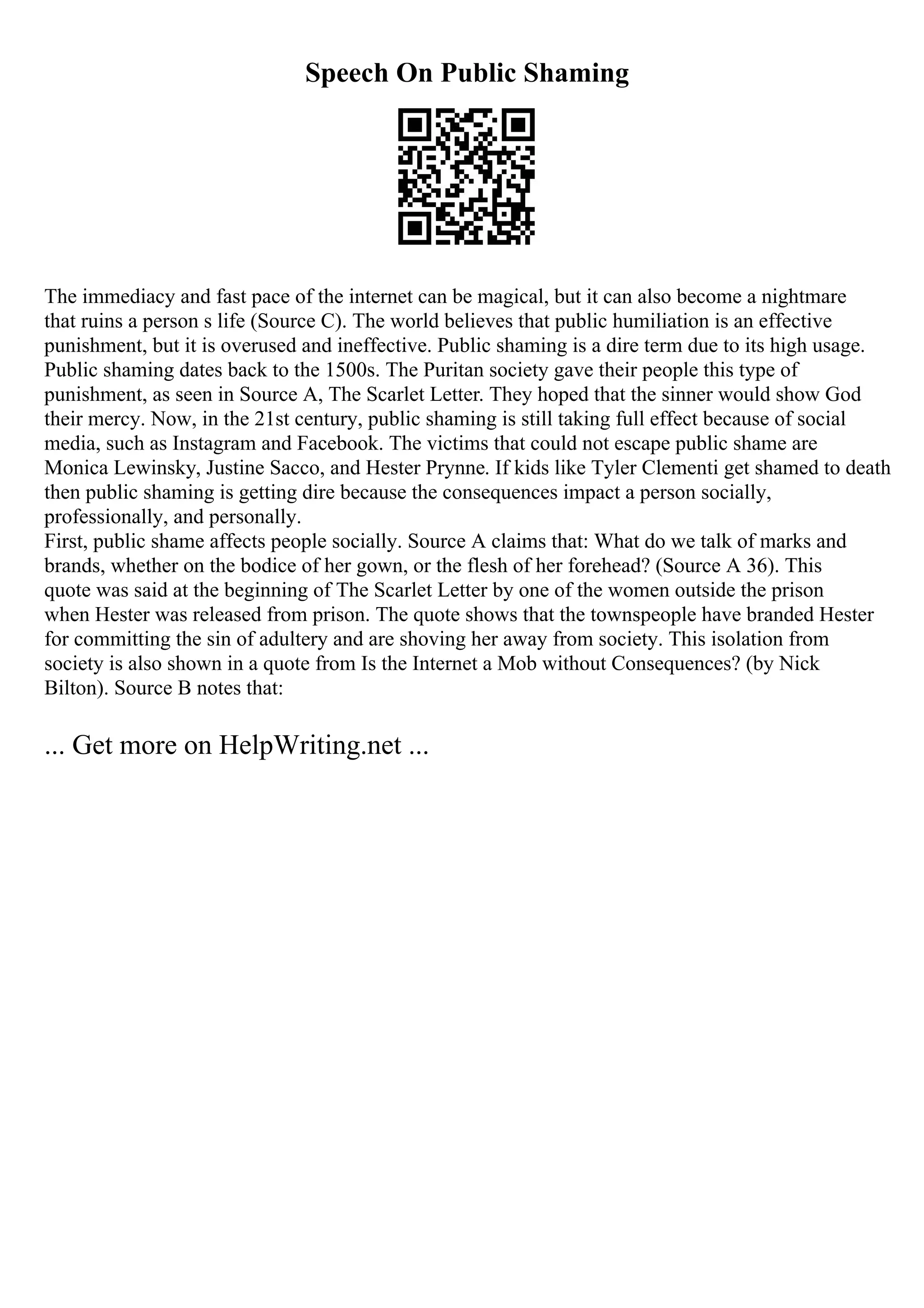 Speech On Public Shaming
The immediacy and fast pace of the internet can be magical, but it can also become a nightmare
that ruins a person s life (Source C). The world believes that public humiliation is an effective
punishment, but it is overused and ineffective. Public shaming is a dire term due to its high usage.
Public shaming dates back to the 1500s. The Puritan society gave their people this type of
punishment, as seen in Source A, The Scarlet Letter. They hoped that the sinner would show God
their mercy. Now, in the 21st century, public shaming is still taking full effect because of social
media, such as Instagram and Facebook. The victims that could not escape public shame are
Monica Lewinsky, Justine Sacco, and Hester Prynne. If kids like Tyler Clementi get shamed to death
then public shaming is getting dire because the consequences impact a person socially,
professionally, and personally.
First, public shame affects people socially. Source A claims that: What do we talk of marks and
brands, whether on the bodice of her gown, or the flesh of her forehead? (Source A 36). This
quote was said at the beginning of The Scarlet Letter by one of the women outside the prison
when Hester was released from prison. The quote shows that the townspeople have branded Hester
for committing the sin of adultery and are shoving her away from society. This isolation from
society is also shown in a quote from Is the Internet a Mob without Consequences? (by Nick
Bilton). Source B notes that:
... Get more on HelpWriting.net ...
 