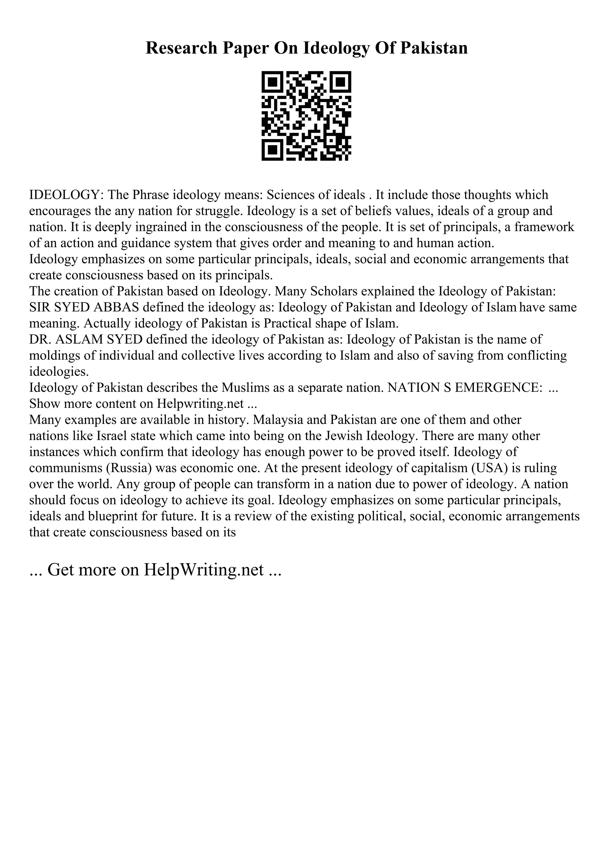 Research Paper On Ideology Of Pakistan
IDEOLOGY: The Phrase ideology means: Sciences of ideals . It include those thoughts which
encourages the any nation for struggle. Ideology is a set of beliefs values, ideals of a group and
nation. It is deeply ingrained in the consciousness of the people. It is set of principals, a framework
of an action and guidance system that gives order and meaning to and human action.
Ideology emphasizes on some particular principals, ideals, social and economic arrangements that
create consciousness based on its principals.
The creation of Pakistan based on Ideology. Many Scholars explained the Ideology of Pakistan:
SIR SYED ABBAS defined the ideology as: Ideology of Pakistan and Ideology of Islam have same
meaning. Actually ideology of Pakistan is Practical shape of Islam.
DR. ASLAM SYED defined the ideology of Pakistan as: Ideology of Pakistan is the name of
moldings of individual and collective lives according to Islam and also of saving from conflicting
ideologies.
Ideology of Pakistan describes the Muslims as a separate nation. NATION S EMERGENCE: ...
Show more content on Helpwriting.net ...
Many examples are available in history. Malaysia and Pakistan are one of them and other
nations like Israel state which came into being on the Jewish Ideology. There are many other
instances which confirm that ideology has enough power to be proved itself. Ideology of
communisms (Russia) was economic one. At the present ideology of capitalism (USA) is ruling
over the world. Any group of people can transform in a nation due to power of ideology. A nation
should focus on ideology to achieve its goal. Ideology emphasizes on some particular principals,
ideals and blueprint for future. It is a review of the existing political, social, economic arrangements
that create consciousness based on its
... Get more on HelpWriting.net ...
 