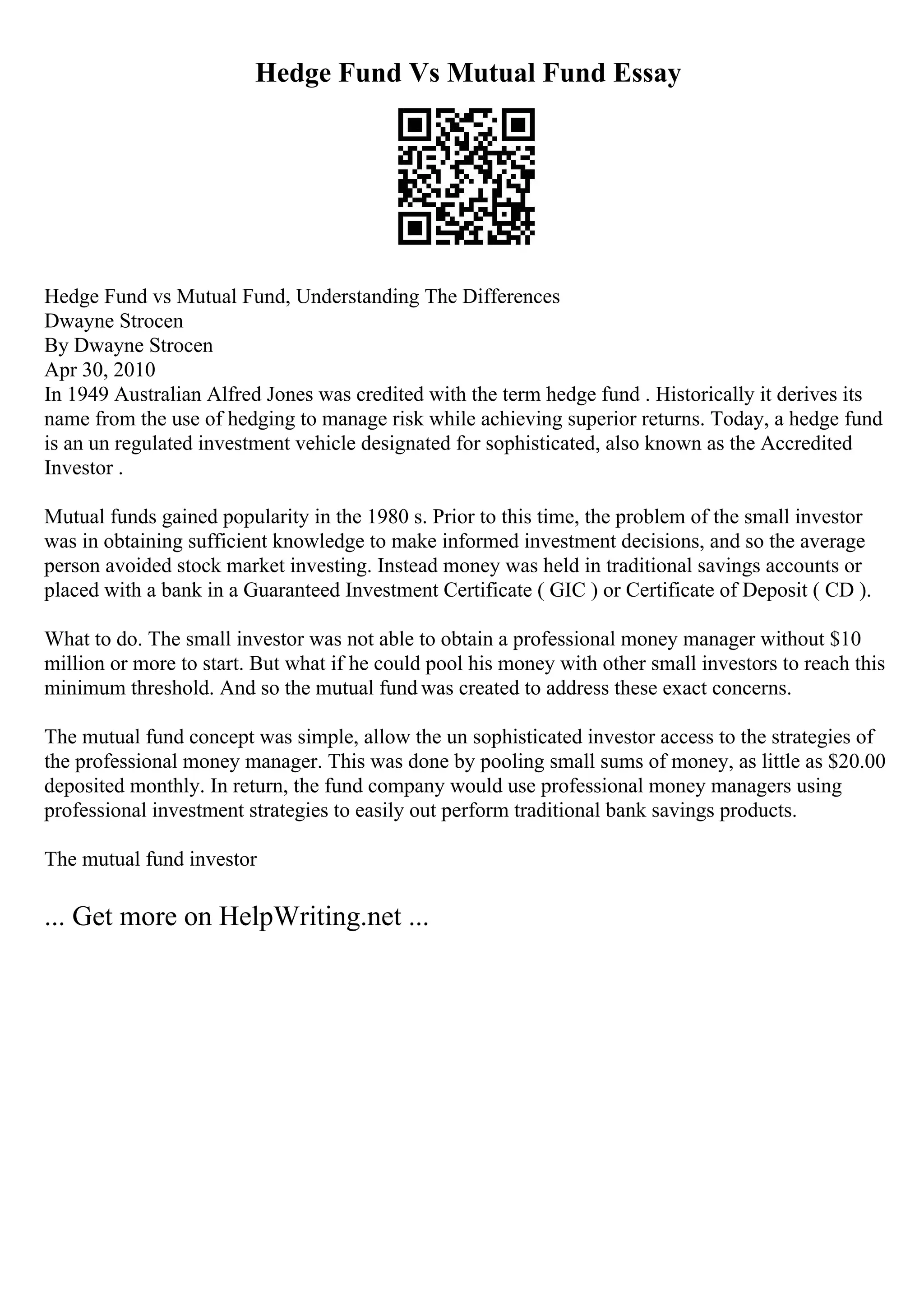 Hedge Fund Vs Mutual Fund Essay
Hedge Fund vs Mutual Fund, Understanding The Differences
Dwayne Strocen
By Dwayne Strocen
Apr 30, 2010
In 1949 Australian Alfred Jones was credited with the term hedge fund . Historically it derives its
name from the use of hedging to manage risk while achieving superior returns. Today, a hedge fund
is an un regulated investment vehicle designated for sophisticated, also known as the Accredited
Investor .
Mutual funds gained popularity in the 1980 s. Prior to this time, the problem of the small investor
was in obtaining sufficient knowledge to make informed investment decisions, and so the average
person avoided stock market investing. Instead money was held in traditional savings accounts or
placed with a bank in a Guaranteed Investment Certificate ( GIC ) or Certificate of Deposit ( CD ).
What to do. The small investor was not able to obtain a professional money manager without $10
million or more to start. But what if he could pool his money with other small investors to reach this
minimum threshold. And so the mutual fund was created to address these exact concerns.
The mutual fund concept was simple, allow the un sophisticated investor access to the strategies of
the professional money manager. This was done by pooling small sums of money, as little as $20.00
deposited monthly. In return, the fund company would use professional money managers using
professional investment strategies to easily out perform traditional bank savings products.
The mutual fund investor
... Get more on HelpWriting.net ...
 