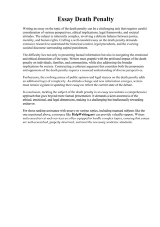 Essay Death Penalty
Writing an essay on the topic of the death penalty can be a challenging task that requires careful
consideration of various perspectives, ethical implications, legal frameworks, and societal
attitudes. The subject is inherently complex, involving a delicate balance between justice,
morality, and human rights. Crafting a well-rounded essay on the death penalty demands
extensive research to understand the historical context, legal precedents, and the evolving
societal discourse surrounding capital punishment.
The difficulty lies not only in presenting factual information but also in navigating the emotional
and ethical dimensions of the topic. Writers must grapple with the profound impact of the death
penalty on individuals, families, and communities, while also addressing the broader
implications for society. Constructing a coherent argument that considers both the proponents
and opponents of the death penalty requires a nuanced understanding of diverse perspectives.
Furthermore, the evolving nature of public opinion and legal stances on the death penalty adds
an additional layer of complexity. As attitudes change and new information emerges, writers
must remain vigilant in updating their essays to reflect the current state of the debate.
In conclusion, tackling the subject of the death penalty in an essay necessitates a comprehensive
approach that goes beyond mere factual presentation. It demands a keen awareness of the
ethical, emotional, and legal dimensions, making it a challenging but intellectually rewarding
endeavor.
For those seeking assistance with essays on various topics, including nuanced subjects like the
one mentioned above, a resource like HelpWriting.net can provide valuable support. Writers
and researchers at such services are often equipped to handle complex topics, ensuring that essays
are well-researched, properly structured, and meet the necessary academic standards.
Essay Death Penalty Essay Death Penalty
 