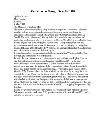 Criticism on George Orwell s 1984
Sydney Muscat
Mrs. Kimber
ENG 4U
6 May 2013
The Madness of the Last Man
Madness is a label created by society in order to imprison its dreamers. It is often
usual to lock up critics of cruel commands, because creative people can be
dangerous to totalitarian control. The critical essay George Orwell and the Mad
World: The Anti Universe of 1984 by Ralph A. Ranald discusses the theme of
controlled madness and of a reverse society in George Orwell s Nineteen Eighty Four.
Ranald argues that Nineteen Eighty Four is about ...religion reversed, law and
government reversed, and above all, language reversed: not simply corrupted, but
reversed (Ranald 251). He refers to Winston as an antihero (Ranald 250), and implies
the ... Show more content on Helpwriting.net ...
It is the huge role of communication that keeps people like Winston afraid of Big
Brother, and furthers the plot of the novel.
Despite the hurt between most relationships throughout Nineteen Eighty Four, to
say that all human relationships are based on pain (Ranald 251) in the novel is
false. Although I would agree that the O Brian Winston interactions would
categorize under pain, the Winston Julia relationship is about desire. Ranald fails
to see that not all human beings communicate... by inflicting pain on each other...
(Ranald 252) Winston s love for Julia is what kept him alive for so long, for at the
sight of the words I love you the desire to stay alive had welled up in him, and the
taking of minor risks suddenly seemed stupid (Orwell 115).This quote proves that
not all relationships are based on pain, only manipulated that way to make people
afraid of defying the party. By showing the ... simple undifferentiated desire: that was
the force that would tear the Party to pieces (Orwell 132), stopping the power of Big
Brother.
Ranald s views on Winston s character are inaccurate and weak because it portrays
Winston as an antihero (Ranald 250), passive and not self aware (Ranald 253), when
actually his character represents
 