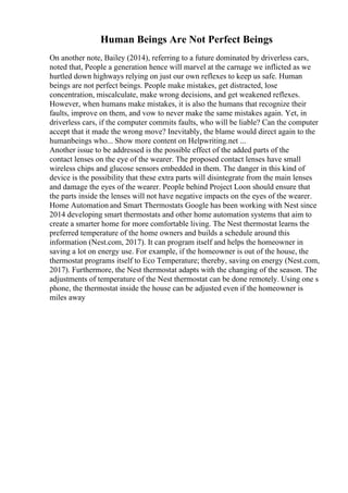 Human Beings Are Not Perfect Beings
On another note, Bailey (2014), referring to a future dominated by driverless cars,
noted that, People a generation hence will marvel at the carnage we inflicted as we
hurtled down highways relying on just our own reflexes to keep us safe. Human
beings are not perfect beings. People make mistakes, get distracted, lose
concentration, miscalculate, make wrong decisions, and get weakened reflexes.
However, when humans make mistakes, it is also the humans that recognize their
faults, improve on them, and vow to never make the same mistakes again. Yet, in
driverless cars, if the computer commits faults, who will be liable? Can the computer
accept that it made the wrong move? Inevitably, the blame would direct again to the
humanbeings who... Show more content on Helpwriting.net ...
Another issue to be addressed is the possible effect of the added parts of the
contact lenses on the eye of the wearer. The proposed contact lenses have small
wireless chips and glucose sensors embedded in them. The danger in this kind of
device is the possibility that these extra parts will disintegrate from the main lenses
and damage the eyes of the wearer. People behind Project Loon should ensure that
the parts inside the lenses will not have negative impacts on the eyes of the wearer.
Home Automation and Smart Thermostats Google has been working with Nest since
2014 developing smart thermostats and other home automation systems that aim to
create a smarter home for more comfortable living. The Nest thermostat learns the
preferred temperature of the home owners and builds a schedule around this
information (Nest.com, 2017). It can program itself and helps the homeowner in
saving a lot on energy use. For example, if the homeowner is out of the house, the
thermostat programs itself to Eco Temperature; thereby, saving on energy (Nest.com,
2017). Furthermore, the Nest thermostat adapts with the changing of the season. The
adjustments of temperature of the Nest thermostat can be done remotely. Using one s
phone, the thermostat inside the house can be adjusted even if the homeowner is
miles away
 