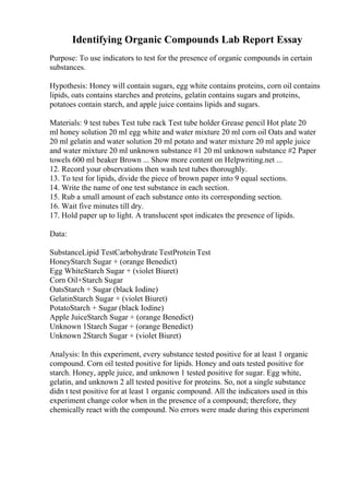 Identifying Organic Compounds Lab Report Essay
Purpose: To use indicators to test for the presence of organic compounds in certain
substances.
Hypothesis: Honey will contain sugars, egg white contains proteins, corn oil contains
lipids, oats contains starches and proteins, gelatin contains sugars and proteins,
potatoes contain starch, and apple juice contains lipids and sugars.
Materials: 9 test tubes Test tube rack Test tube holder Grease pencil Hot plate 20
ml honey solution 20 ml egg white and water mixture 20 ml corn oil Oats and water
20 ml gelatin and water solution 20 ml potato and water mixture 20 ml apple juice
and water mixture 20 ml unknown substance #1 20 ml unknown substance #2 Paper
towels 600 ml beaker Brown ... Show more content on Helpwriting.net ...
12. Record your observations then wash test tubes thoroughly.
13. To test for lipids, divide the piece of brown paper into 9 equal sections.
14. Write the name of one test substance in each section.
15. Rub a small amount of each substance onto its corresponding section.
16. Wait five minutes till dry.
17. Hold paper up to light. A translucent spot indicates the presence of lipids.
Data:
SubstanceLipid TestCarbohydrate TestProtein Test
HoneyStarch Sugar + (orange Benedict)
Egg WhiteStarch Sugar + (violet Biuret)
Corn Oil+Starch Sugar
OatsStarch + Sugar (black Iodine)
GelatinStarch Sugar + (violet Biuret)
PotatoStarch + Sugar (black Iodine)
Apple JuiceStarch Sugar + (orange Benedict)
Unknown 1Starch Sugar + (orange Benedict)
Unknown 2Starch Sugar + (violet Biuret)
Analysis: In this experiment, every substance tested positive for at least 1 organic
compound. Corn oil tested positive for lipids. Honey and oats tested positive for
starch. Honey, apple juice, and unknown 1 tested positive for sugar. Egg white,
gelatin, and unknown 2 all tested positive for proteins. So, not a single substance
didn t test positive for at least 1 organic compound. All the indicators used in this
experiment change color when in the presence of a compound; therefore, they
chemically react with the compound. No errors were made during this experiment
 