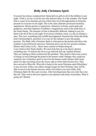 Holly Jolly Christmas Spirit
Everyone has always wondered how Santa delivers gifts to all of the children in one
night. Truth is, he isn t even the one who delivers them. It is the reindeer. The North
Pole is a part of an alternate universe where they travel through portals to bring the
presents to everyone in one night. This is the same alternate universeof monsters,
superheroes, famous princes or princesses, characters in books, greek gods and
goddesses, and other figments of children s imaginations such as the tooth fairy or
the Easter bunny. The measure of time is drastically different, making it easy for
them to do all of this in one night. Every hour in human s time, is a day in reindeer s
time. This year, something truly terrible has happened. Someone has stolen the Holly
jolly ChristmasSpirit, and there is no way for the reindeer to give the people
presents. The Holly Jolly Christmas Spirit is what powers the portals and allows the
reindeer to travel between universes. Santa has put to use his two greatest reindeer,
Donner and Comet, to fix... Show more content on Helpwriting.net ...
I can t believe this! Santa shrieks. We must lock him up so he doesn t destroy
something else. I ll instruct the elves to go and lock him up, explains Donner.
They are rushing to find a solution for this problem. They need to find a new source
of energy to travel through the portal to the human world. Perhaps, they could use
someone else s Christmas spirit to travel to the human world. Donner and Comet
spent two days traveling across the snowy alps to where their location lies. They
have arrived in Whoville. Whoville is home to the most Christmas spirit filled place
in any universe. If they can collect enough energy for this Christmas, they will be
able to travel to the human universe which will collect even more Holly Jolly
Christmas Spirit for the years to come. After traveling home they now only have one
day left. They rush to the town square to see reporters and chaos everywhere. What is
going on?! Donner
 