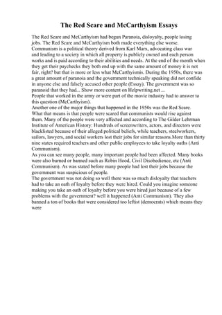 The Red Scare and McCarthyism Essays
The Red Scare and McCarthyism had begun Paranoia, disloyalty, people losing
jobs. The Red Scare and McCarthyism both made everything else worse.
Communism is a political theory derived from Karl Marx, advocating class war
and leading to a society in which all property is publicly owned and each person
works and is paid according to their abilities and needs. At the end of the month when
they get their paychecks they both end up with the same amount of money it is not
fair, right? but that is more or less what McCarthyismis. During the 1950s, there was
a great amount of paranoia and the government technically speaking did not confide
in anyone else and falsely accused other people (Essay). The government was so
paranoid that they had... Show more content on Helpwriting.net ...
People that worked in the army or were part of the movie industry had to answer to
this question (McCarthyism).
Another one of the major things that happened in the 1950s was the Red Scare.
What that means is that people were scared that communists would rise against
them. Many of the people were very affected and according to The Gilder Lehrman
Institute of American History: Hundreds of screenwriters, actors, and directors were
blacklisted because of their alleged political beliefs, while teachers, steelworkers,
sailors, lawyers, and social workers lost their jobs for similar reasons.More than thirty
nine states required teachers and other public employees to take loyalty oaths (Anti
Communism).
As you can see many people, many important people had been affected. Many books
were also burned or banned such as Robin Hood, Civil Disobedience, etc (Anti
Communism). As was stated before many people had lost their jobs because the
government was suspicious of people.
The government was not doing so well there was so much disloyalty that teachers
had to take an oath of loyalty before they were hired. Could you imagine someone
making you take an oath of loyalty before you were hired just because of a few
problems with the government? well it happened (Anti Communism). They also
banned a ton of books that were considered too leftist (democrats) which means they
were
 