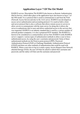 Application Layer 7 Of The Osi Model
RADIUS service: Description The RADIUS also known as Remote Authentication
Dial In Service, which takes place at the application layer also known as layer 7 of
the OSI model. It is a protocol that is used to communicate to and from the NAS
(Network Access Server) and also to the AAA server. RADIUS was developed as
access server authentication and accounting protocol. It is used as both a client
and server protocol that is also a software that allows remote access to servers to
allow servers to communicate with the main server, by doing this it allows the
server to authenticate dial in users and allows authorised access to the services that
was requested. RADIUS is an industry standard that is used by a various number of
network product companies, it is also a proposed IETF standard. The RADIUS is
known to be considered as a connectionless service How RADIUS works RADIUS
server s support s various types of authentication methods to allow a user to have
authenticated access, by using the user s username and password. Some of these
authenticated methods are the Point to point protocol (PPP), Password
Authentication Protocol (PAP) or Challenge Handshake Authentication Protocol
(CHAP) and there are other methods of authentication that could be used with
RADIUS. When a user tries to log in it sends a query Access Request from Network
attached Storage (NAS), the user will then be asked to submit their username and
password, and the radius will then sent the username and password
 