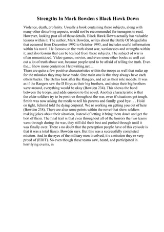 Strengths In Mark Bowden s Black Hawk Down
Violence, death, profanity. Usually a book containing these subjects, along with
many other disturbing aspects, would not be recommended for teenagers to read.
However, looking past all of those details, Black Hawk Down actually has valuable
lessons within it. The author, Mark Bowden, writes about the Battle Of Mogadishu
that occurred from December 1992 to October 1993, and includes useful information
within his novel. He focuses on the truth about war, weaknesses and strengths within
it, and also lessons that can be learned from these subjects. The subject of war is
often romanticized. Video games, movies, and even some other books as well cut
out a lot of truth about war, because people tend to be afraid of telling the truth. Even
the... Show more content on Helpwriting.net ...
There are quite a few positive characteristics within the troops as well that make up
for the mistakes they may have made. One main one is that they always have each
others backs. The Deltas look after the Rangers, and act as their role models. It was
as if the Rangers saw the D Boys as their big brothers, and since their big brothers
were around, everything would be okay (Bowden 234). This shows the bond
between the troops, and adds emotion to the novel. Another characteristic is that
the older soldiers try to be positive throughout the war, even if situations got tough.
Smith was now asking the medic to tell his parents and family good bye . . . Hold
on tight, Schmid told the dying corporal. We re working on getting you out of here
(Bowden 238). There are also some points within the novel that show soldiers
making jokes about their situation, instead of letting it bring them down and get the
best of them. The final trait is that even throughout all of the horrors the two teams
went through during the war, they still did their best and pushed through until it
was finally over. There s no doubt that the perception people have of this episode is
that it was a total fiasco. Bowden says. But this was a successfully completed
mission. And in the eyes of the military men involved, it s a mission they re very
proud of (EDIT). So even though these teams saw, heard, and participated in
horrifying events, in
 