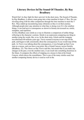 Literary Devices InThe Sound Of Thunder, By Ray
Bradbury
Watch Out! As they fight for their survival. In the short story, The Sound of Thunder,
by Ray Bradbury, is about a man going into a time machine to hunt a T Rex. He was
traveling along with his other companions through the time machine to meet the T
Rex. They ended up encountering many obstacles as they re on their journey.
Although people don t pay attention to what they re doing even if it s the smallest
things, it can lead up to a consequence as shown in literary devicessuch as; simile,
metaphor, and repetition.
At first, Bradbury uses simile as a way to illustrate a comparison of unlike things
reflecting to the character s actions. Simile is an expression comparing one thing to
another using the words, like, or as. In the short story, Eckels and the company
travelled back 60 millions years ago. Travis warned everyone to not step off the
path, and began to talk consistently about the consequences if you would step off the
path. As Travis was talking about the consequences, it was brought up that if you
step on a mouse, and you leave your print, like a Grand Canyon, across Eternity
(Bradbury, 22). This shows us that Travis said this, but meant that if you make any
changes in the past, even the smallest ones, it can result into something disastrous in
the future. It compares the effects of stepping on a mouse to that at the Grand
Canyon, which shows the resemblance. This is one of the many similes used, but
another comparing literary device is used as well in the
 