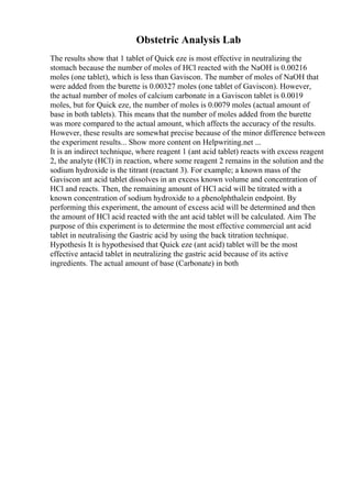 Obstetric Analysis Lab
The results show that 1 tablet of Quick eze is most effective in neutralizing the
stomach because the number of moles of HCl reacted with the NaOH is 0.00216
moles (one tablet), which is less than Gaviscon. The number of moles of NaOH that
were added from the burette is 0.00327 moles (one tablet of Gaviscon). However,
the actual number of moles of calcium carbonate in a Gaviscon tablet is 0.0019
moles, but for Quick eze, the number of moles is 0.0079 moles (actual amount of
base in both tablets). This means that the number of moles added from the burette
was more compared to the actual amount, which affects the accuracy of the results.
However, these results are somewhat precise because of the minor difference between
the experiment results... Show more content on Helpwriting.net ...
It is an indirect technique, where reagent 1 (ant acid tablet) reacts with excess reagent
2, the analyte (HCl) in reaction, where some reagent 2 remains in the solution and the
sodium hydroxide is the titrant (reactant 3). For example; a known mass of the
Gaviscon ant acid tablet dissolves in an excess known volume and concentration of
HCl and reacts. Then, the remaining amount of HCl acid will be titrated with a
known concentration of sodium hydroxide to a phenolphthalein endpoint. By
performing this experiment, the amount of excess acid will be determined and then
the amount of HCl acid reacted with the ant acid tablet will be calculated. Aim The
purpose of this experiment is to determine the most effective commercial ant acid
tablet in neutralising the Gastric acid by using the back titration technique.
Hypothesis It is hypothesised that Quick eze (ant acid) tablet will be the most
effective antacid tablet in neutralizing the gastric acid because of its active
ingredients. The actual amount of base (Carbonate) in both
 