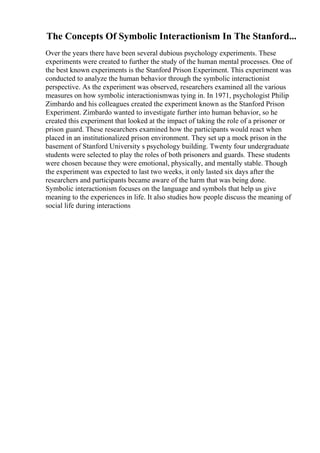 The Concepts Of Symbolic Interactionism In The Stanford...
Over the years there have been several dubious psychology experiments. These
experiments were created to further the study of the human mental processes. One of
the best known experiments is the Stanford Prison Experiment. This experiment was
conducted to analyze the human behavior through the symbolic interactionist
perspective. As the experiment was observed, researchers examined all the various
measures on how symbolic interactionismwas tying in. In 1971, psychologist Philip
Zimbardo and his colleagues created the experiment known as the Stanford Prison
Experiment. Zimbardo wanted to investigate further into human behavior, so he
created this experiment that looked at the impact of taking the role of a prisoner or
prison guard. These researchers examined how the participants would react when
placed in an institutionalized prison environment. They set up a mock prison in the
basement of Stanford University s psychology building. Twenty four undergraduate
students were selected to play the roles of both prisoners and guards. These students
were chosen because they were emotional, physically, and mentally stable. Though
the experiment was expected to last two weeks, it only lasted six days after the
researchers and participants became aware of the harm that was being done.
Symbolic interactionism focuses on the language and symbols that help us give
meaning to the experiences in life. It also studies how people discuss the meaning of
social life during interactions
 