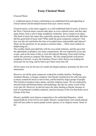 Essay Classical Music
Classical Music
n : traditional genre of music conforming to an established form and appealing to
critical interest and developed musical taste [syn: serious music]
Classical music, as the name suggests, is a well established kind of music, at least in
the West. Classical music concerts take place in every cultural center, and they take
many forms, from a solo to large symphonic orchestras, from a sonata to an opera.
This kind of music has many fans, especially among circles of intellectuals. But how
did this great kind of music start? What made the great composers compose? And
how was this all used before the time of recorded music and portable mp3 players?
These are the questions we are going to examine today. ... Show more content on
Helpwriting.net ...
The wealthy family provided him with his own small orchestra, and this gave him
the opportunity to produce very many compositions. He was inspired by every day
events, such as the times of day to write the triptych Morning, Noon and Evening ,
and by the seasons to compose The Seasons . He also composed the well known
symphony Farewell , to give the Esterhazy Prince a hint: that he was holding the
musicians for too long, and he had to give them some time off.
All his music was for the ears of a small, privileged audience, primarily for their own
amusement.
However, not all the great composers worked for wealthy families. Wolfgang
Amadeus Mozart, a younger composer who Haydn considered as his only true peer
in music wanted his music to last in time, and be heard by larger groups of people.
This led him to produce many operas, and also religious music. He was inspired by
ancient Greek and Roman history and mythology, but also by comic events of the
every day life. However, he did not enjoy the same funding as Haydn, because of
lack of a permanent (wealthy) audience, and also because of the war that broke out in
Europe at the time.
Mozart s probably most famous composition is his unfinished Requiem , which
legend holds he wrote for his own death. Mozart s compositions were mainly played
(and still are) either to amuse people (comic operas), or as religious music. Some of
his
 