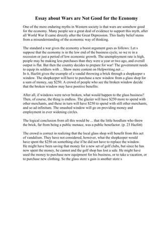 Essay about Wars are Not Good for the Economy
One of the more enduring myths in Western society is that wars are somehow good
for the economy. Many people see a great deal of evidence to support this myth, after
all World War II came directly after the Great Depression. This faulty belief stems
from a misunderstanding of the economic way of thinking.
The standard a war gives the economy a boost argument goes as follows: Let s
suppose that the economy is in the low end of the business cycle, so we re in a
recession or just a period of low economic growth. The unemployment rate is high,
people may be making less purchases than they were a year or two ago, and overall
output is flat. But then the country decides to prepare for war! The government needs
to equip its soldiers with ... Show more content on Helpwriting.net ...
In it, Hazlitt gives the example of a vandal throwing a brick through a shopkeeper s
window. The shopkeeper will have to purchase a new window from a glass shop for
a sum of money, say $250. A crowd of people who see the broken window decide
that the broken window may have positive benefits:
After all, if windows were never broken, what would happen to the glass business?
Then, of course, the thing is endless. The glazier will have $250 more to spend with
other merchants, and these in turn will have $250 to spend with still other merchants,
and so ad infinitum. The smashed window will go on providing money and
employment in ever widening circles.
The logical conclusion from all this would be ... that the little hoodlum who threw
the brick, far from being a public menace, was a public benefactor. (p. 23 Hazlitt)
The crowd is correct in realizing that the local glass shop will benefit from this act
of vandalism. They have not considered, however, what the shopkeeper would
have spent the $250 on something else if he did not have to replace the window.
He might have been saving that money for a new set of golf clubs, but since he has
now spent the money, he cannot and the golf shop has lost a sale. He might have
used the money to purchase new equipment for his business, or to take a vacation, or
to purchase new clothing. So the glass store s gain is another store s
 