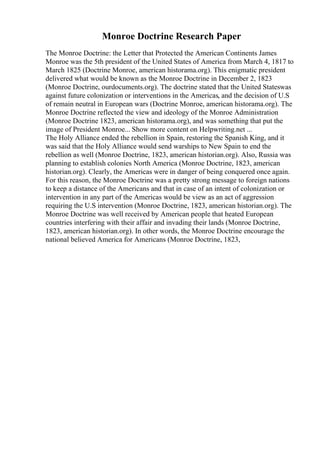 Monroe Doctrine Research Paper
The Monroe Doctrine: the Letter that Protected the American Continents James
Monroe was the 5th president of the United States of America from March 4, 1817 to
March 1825 (Doctrine Monroe, american historama.org). This enigmatic president
delivered what would be known as the Monroe Doctrine in December 2, 1823
(Monroe Doctrine, ourdocuments.org). The doctrine stated that the United Stateswas
against future colonization or interventions in the Americas, and the decision of U.S
of remain neutral in European wars (Doctrine Monroe, american historama.org). The
Monroe Doctrine reflected the view and ideology of the Monroe Administration
(Monroe Doctrine 1823, american historama.org), and was something that put the
image of President Monroe... Show more content on Helpwriting.net ...
The Holy Alliance ended the rebellion in Spain, restoring the Spanish King, and it
was said that the Holy Alliance would send warships to New Spain to end the
rebellion as well (Monroe Doctrine, 1823, american historian.org). Also, Russia was
planning to establish colonies North America (Monroe Doctrine, 1823, american
historian.org). Clearly, the Americas were in danger of being conquered once again.
For this reason, the Monroe Doctrine was a pretty strong message to foreign nations
to keep a distance of the Americans and that in case of an intent of colonization or
intervention in any part of the Americas would be view as an act of aggression
requiring the U.S intervention (Monroe Doctrine, 1823, american historian.org). The
Monroe Doctrine was well received by American people that heated European
countries interfering with their affair and invading their lands (Monroe Doctrine,
1823, american historian.org). In other words, the Monroe Doctrine encourage the
national believed America for Americans (Monroe Doctrine, 1823,
 