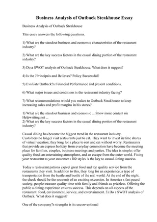 Business Analysis of Outback Steakhouse Essay
Business Analysis of Outback Steakhouse
This essay answers the following questions.
1) What are the standout business and economic characteristics of the restaurant
industry?
2) What are the key success factors in the casual dining portion of the restaurant
industry?
3) Do a SWOT analysis of Outback Steakhouse. What does it suggest?
4) Is the ?Principals and Believes? Policy Successful?
5) Evaluate Outback?s Financial Performance and present conditions.
6) What major issues and conditions is the restaurant industry facing?
7) What recommendations would you makes to Outback Steakhouse to keep
increasing sales and profit margins in his stores?
1) What are the standout business and economic ... Show more content on
Helpwriting.net ...
2) What are the key success factors in the casual dining portion of the restaurant
industry?
Casual dining has become the biggest trend in the restaurant industry.
Customers no longer visit restaurants just to eat. They want to invest in time shares
of virtual vacation; they long for a place to rest and eat without worry. Restaurants
that provide an express holiday from everyday commotion have become the meeting
place for families, couples, business meetings and parties. The idea is simple: offer
quality food, an entertaining atmosphere, and an escape from the outer world. Fitting
your restaurant to your customer s life styles is the key to casual dining success.
Today s restaurant patrons expect great food and top quality service from the
restaurants they visit. In addition to this, they long for an experience, a type of
transportation from the hustle and bustle of the real world. At the end of the night,
the check should be the souvenir of an exciting excursion. In America s fast paced
society, people treasure quality time with family and friends as priceless. Offering the
public a dining experience ensures success. This depends on all aspects of the
restaurant: food, environment, service, and entertainment. 3) Do a SWOT analysis of
Outback. What does it suggest?
One of the company?s strengths is its unconventional
 