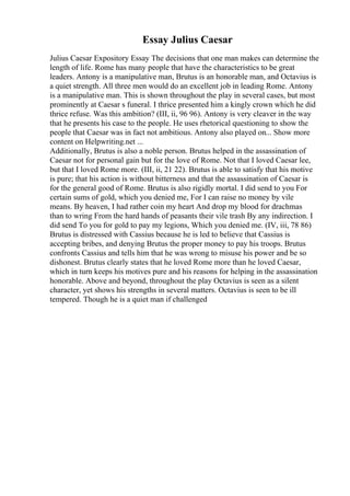 Essay Julius Caesar
Julius Caesar Expository Essay The decisions that one man makes can determine the
length of life. Rome has many people that have the characteristics to be great
leaders. Antony is a manipulative man, Brutus is an honorable man, and Octavius is
a quiet strength. All three men would do an excellent job in leading Rome. Antony
is a manipulative man. This is shown throughout the play in several cases, but most
prominently at Caesar s funeral. I thrice presented him a kingly crown which he did
thrice refuse. Was this ambition? (III, ii, 96 96). Antony is very cleaver in the way
that he presents his case to the people. He uses rhetorical questioning to show the
people that Caesar was in fact not ambitious. Antony also played on... Show more
content on Helpwriting.net ...
Additionally, Brutus is also a noble person. Brutus helped in the assassination of
Caesar not for personal gain but for the love of Rome. Not that I loved Caesar lee,
but that I loved Rome more. (III, ii, 21 22). Brutus is able to satisfy that his motive
is pure; that his action is without bitterness and that the assassination of Caesar is
for the general good of Rome. Brutus is also rigidly mortal. I did send to you For
certain sums of gold, which you denied me, For I can raise no money by vile
means. By heaven, I had rather coin my heart And drop my blood for drachmas
than to wring From the hard hands of peasants their vile trash By any indirection. I
did send To you for gold to pay my legions, Which you denied me. (IV, iii, 78 86)
Brutus is distressed with Cassius because he is led to believe that Cassius is
accepting bribes, and denying Brutus the proper money to pay his troops. Brutus
confronts Cassius and tells him that he was wrong to misuse his power and be so
dishonest. Brutus clearly states that he loved Rome more than he loved Caesar,
which in turn keeps his motives pure and his reasons for helping in the assassination
honorable. Above and beyond, throughout the play Octavius is seen as a silent
character, yet shows his strengths in several matters. Octavius is seen to be ill
tempered. Though he is a quiet man if challenged
 