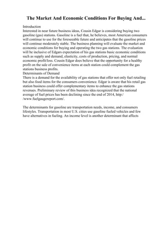 The Market And Economic Conditions For Buying And...
Introduction
Interested in near future business ideas, Cousin Edgar is considering buying two
gasoline (gas) stations. Gasoline is a fuel that, he believes, most American consumers
will continue to use for the foreseeable future and anticipates that the gasoline prices
will continue moderately stable. The business planning will evaluate the market and
economic conditions for buying and operating the two gas stations. The evaluation
will be inclusive of Edgars expectation of his gas stations basic economic conditions
such as supply and demand, elasticity, costs of production, pricing, and normal
economic profit/loss. Cousin Edgar does believe that the opportunity for a healthy
profit on the sale of convenience items at each station could complement the gas
stations business profits.
Determinants of Demand
There is a demand for the availability of gas stations that offer not only fuel retailing
but also food items for the consumers convenience. Edgar is aware that his retail gas
station business could offer complementary items to enhance the gas stations
revenues. Preliminary review of this business idea recognized that the national
average of fuel prices has been declining since the end of 2014, http:/
/www.fuelgaugereport.com/.
The determinants for gasoline are transportation needs, income, and consumers
lifestyles. Transportation in most U.S. cities use gasoline fueled vehicles and few
have alternatives in fueling. An income level is another determinant that affects
 