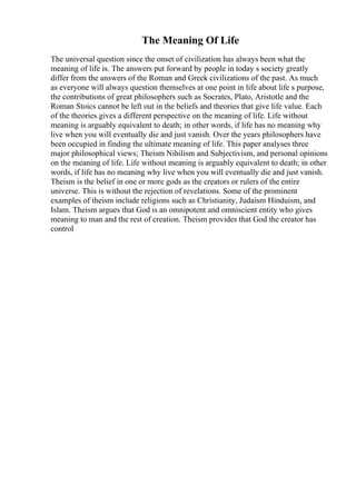The Meaning Of Life
The universal question since the onset of civilization has always been what the
meaning of life is. The answers put forward by people in today s society greatly
differ from the answers of the Roman and Greek civilizations of the past. As much
as everyone will always question themselves at one point in life about life s purpose,
the contributions of great philosophers such as Socrates, Plato, Aristotle and the
Roman Stoics cannot be left out in the beliefs and theories that give life value. Each
of the theories gives a different perspective on the meaning of life. Life without
meaning is arguably equivalent to death; in other words, if life has no meaning why
live when you will eventually die and just vanish. Over the years philosophers have
been occupied in finding the ultimate meaning of life. This paper analyses three
major philosophical views; Theism Nihilism and Subjectivism, and personal opinions
on the meaning of life. Life without meaning is arguably equivalent to death; in other
words, if life has no meaning why live when you will eventually die and just vanish.
Theism is the belief in one or more gods as the creators or rulers of the entire
universe. This is without the rejection of revelations. Some of the prominent
examples of theism include religions such as Christianity, Judaism Hinduism, and
Islam. Theism argues that God is an omnipotent and omniscient entity who gives
meaning to man and the rest of creation. Theism provides that God the creator has
control
 