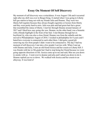 Essay On Moment Of Self Discovery
My moment of self discovery was a coincidence. It was August 13th and it occurred
right after my shift was over in Burger King. It started when I was going to Liberty
bell gas station to hang out with my friends Julia and Deanne. They were two
liberty bell regulars because they always bought cigarettes or loosies from liberty
and they were pretty hard to miss. Julia was pale and had green hair but a green
that resembled the statue of liberty. I met her through Deanne around January of
2017 and I liked how easy going she was. Deanne, on the other hand, was a brunette
with a blonde highlight in the front of her hair. I met Deanne through her ex
boyfriend Aj, who was also a close friend. Deanne was from the suburbs and she
moved to Philadelphiain August of 2016. I resided in philadelphia for 8 years and I
hated how everyone is connected to each other there. I did quite a good job
removing my ties from people I didn t want to be connected to. The day I had my
moment of self discovery I ran into a few people I cut ties with. When I met up
with Deanne and Julia, I seen an old friend Jessica and her cousin at Liberty bell. I
was friends with her in 5th grade but I had to stop being her friend because we were
going opposite directions in life. Jessica came up to me and said, Moe are you down
to smoke with us . I went over to deanne and julia and I asked you down to do it .
Deanne replied yea we re down . We walked with Jessica and her cousin to an
alleyway. It was kind of
 