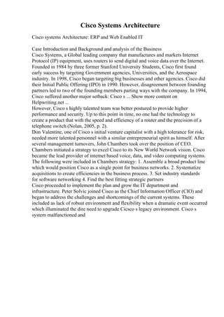 Cisco Systems Architecture
Cisco systems Architecture: ERP and Web Enabled IT
Case Introduction and Background and analysis of the Business
Cisco Systems, a Global leading company that manufactures and markets Internet
Protocol (IP) equipment, uses routers to send digital and voice data over the Internet.
Founded in 1984 by three former Stanford University Students, Cisco first found
early success by targeting Government agencies, Universities, and the Aerospace
industry. In 1998, Cisco began targeting big businesses and other agencies. Cisco did
their Initial Public Offering (IPO) in 1990. However, disagreement between founding
partners led to two of the founding members parting ways with the company. In 1994,
Cisco suffered another major setback: Cisco s ... Show more content on
Helpwriting.net ...
However, Cisco s highly talented team was better postured to provide higher
performance and security. Up to this point in time, no one had the technology to
create a product that with the speed and effieiency of a router and the precision of a
telephone switch (Nolan, 2005, p. 2).
Don Valentine, one of Cisco s initial venture capitalist with a high tolerance for risk,
needed more talented personnel with a similar entrepreneurial spirit as himself. After
several management turnovers, John Chambers took over the position of CEO.
Chambers initiated a strategy to excel Cisco to its New World Network vision. Cisco
became the lead provider of internet based voice, data, and video computing systems.
The following were included in Chambers strategy: 1. Assemble a broad product line
which would position Cisco as a single point for business networks. 2. Systematize
acquisitions to create efficiencies in the business process. 3. Set industry standards
for software networking 4. Find the best fitting strategic partners
Cisco proceeded to implement the plan and grow the IT department and
infrastructure. Peter Solvic joined Cisco as the Chief Information Officer (CIO) and
began to address the challenges and shortcomings of the current systems. These
included as lack of robust environment and flexibility when a dramatic event occurred
which illuminated the dire need to upgrade Cicsco s legacy environment. Cisco s
system malfunctioned and
 