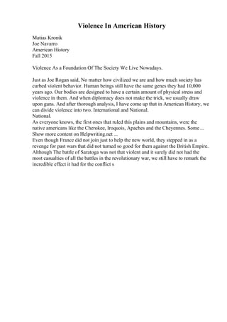 Violence In American History
Matias Kronik
Joe Navarro
American History
Fall 2015
Violence As a Foundation Of The Society We Live Nowadays.
Just as Joe Rogan said, No matter how civilized we are and how much society has
curbed violent behavior. Human beings still have the same genes they had 10,000
years ago. Our bodies are designed to have a certain amount of physical stress and
violence in them. And when diplomacy does not make the trick, we usually draw
upon guns. And after thorough analysis, I have come up that in American History, we
can divide violence into two. International and National.
National.
As everyone knows, the first ones that ruled this plains and mountains, were the
native americans like the Cherokee, Iroquois, Apaches and the Cheyennes. Some ...
Show more content on Helpwriting.net ...
Even though France did not join just to help the new world, they stepped in as a
revenge for past wars that did not turned so good for them against the British Empire.
Although The battle of Saratoga was not that violent and it surely did not had the
most casualties of all the battles in the revolutionary war, we still have to remark the
incredible effect it had for the conflict s
 
