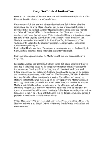 Essay On Criminal Justice Case
On 01/02/2017 at about 1330 hours, Officer Ramirez and I were dispatched to 6546
Casamar Street in reference to a Custody Issue.
Upon our arrival, I was met by a white male adult identified as James churches.
James stated that his wife Blaire Churches was the one who contacted police in
reference to her ex husband Matthew Medina possibly conceal their five year old
son Nolen Medina(04/10/2012). James then stated that Blaire was not at the
residence, but was on her way home. While waiting for Blaire to arrive, James stated
that they have an ongoing custody battle with Matthew. James then stated that
Matthew provided an address (1818 for Club Crest Way in HendersonNV)his
visitation with Nolen, but the address was incorrect. James went ... Show more
content on Helpwriting.net ...
Blaire called Henderson Police Department in my presence and verified that 1818
Club Crest did not exist. Blaire completed a voluntary statement.
Blaire provided a phone number for Matthew and I was able to contact him via
telephone.
I contacted Matthew via telephone, Matthew stated that he did not answer Blaire s
calls due to the decree issued by the judge requesting they only have contact via
text message or Email in order to have any and all conversations documented
(Blaire corroborated this statement). Matthew then stated he messed up the address
and the correct address was 2088 Club Crest Way Henderson, NV 89014. Matthew
then stated that he did not intentionally provide a false address and messed up,
Matthew stated that he even messed up on his leave paperwork. Matthew emailed
me a copy of his leave paperwork and it had 3838 Club Crest listed as the address.
Matthew stated that he did not mean to mess up the address so bad and was
extremely cooperative. I instructed Matthew to advise me when he arrived at the
correct address and I would have the Henderson Police Department dispatch a unit to
the address to verify he is there and that Nolen is in no danger, to which he agreed. I
provided Matthew with the case number as well.
Officer Hemenway (P#2133) responded and verified Nolan was at the address with
Matthew and was in no danger. Officer Hemenway then informed me Matthew had
documentation,
 