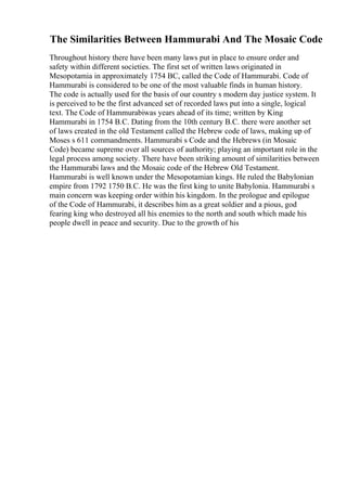 The Similarities Between Hammurabi And The Mosaic Code
Throughout history there have been many laws put in place to ensure order and
safety within different societies. The first set of written laws originated in
Mesopotamia in approximately 1754 BC, called the Code of Hammurabi. Code of
Hammurabi is considered to be one of the most valuable finds in human history.
The code is actually used for the basis of our country s modern day justice system. It
is perceived to be the first advanced set of recorded laws put into a single, logical
text. The Code of Hammurabiwas years ahead of its time; written by King
Hammurabi in 1754 B.C. Dating from the 10th century B.C. there were another set
of laws created in the old Testament called the Hebrew code of laws, making up of
Moses s 611 commandments. Hammurabi s Code and the Hebrews (in Mosaic
Code) became supreme over all sources of authority; playing an important role in the
legal process among society. There have been striking amount of similarities between
the Hammurabi laws and the Mosaic code of the Hebrew Old Testament.
Hammurabi is well known under the Mesopotamian kings. He ruled the Babylonian
empire from 1792 1750 B.C. He was the first king to unite Babylonia. Hammurabi s
main concern was keeping order within his kingdom. In the prologue and epilogue
of the Code of Hammurabi, it describes him as a great soldier and a pious, god
fearing king who destroyed all his enemies to the north and south which made his
people dwell in peace and security. Due to the growth of his
 