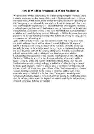 How Is Wisdom Presented In When Siddhartha
Wisdom is not a product of schooling, but of the lifelong attempt to acquire it. These
immortal words were spoken by one of the greatest thinking minds in recent history
none other than Albert Einstein. Many thinkers throughout history have picked up on
this discrepancy between knowledge and wisdom, despite the two words often being
used interchangeably in everyday life. The divide between knowledgeand wisdomis
excellently portrayed in the novel Siddhartha written by Hermann Hesse, in which the
main character Siddhartha s journey to find inner peace leads him through the theme
of wisdom and knowledge being obtained differently. In Siddhartha, many themes are
presented, but the one that is the most important both in influencing the story... Show
more content on Helpwriting.net ...
As he left Gotama, he became filled with determination to stop shying away from
the world, and to embrace it and learn from it instead. Siddhartha felt a type of
rebirth at this revelation, seeing the beauty of the world and all that he has missed
out on by focusing on the invisible world. He says I want to begin my thoughts and
my life with Atman and with the suffering of the world. With that, Siddhartha sets
off with a new mission: to live. Along this newfound path toward wisdom,
Siddhartha becomes acquainted with a beautiful female courtesan named Kamala.
She teaches Siddhartha to revel in the pleasures and riches of the world and he is
happy, seeing the appeal of a worldly life for the first time. Many years pass and
Siddhartha becomes increasingly unhappy with his life of riches, feeling as though
he has no goals anymore. The novel goes so far as to say that slowly the disease of
the soul, which rich people have, grabbed hold of him. Siddhartha may have obtained
wisdom from the experience, but he became to immersed and lost sight of the
reasons he sought a lavish life in the first place. Through this extended path of
worldliness, Siddhartha began to focus too heavily on gaining the wisdom that comes
with the suffering of the world. He forgot all about the knowledge he had previously
obtained, knowledge that may have guided
 