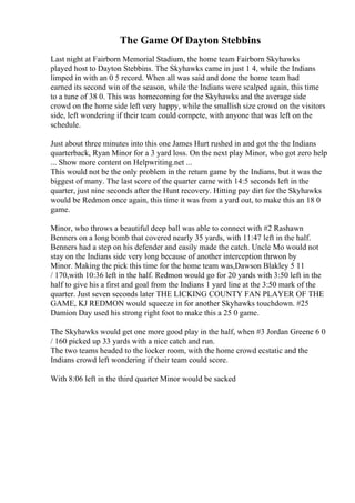 The Game Of Dayton Stebbins
Last night at Fairborn Memorial Stadium, the home team Fairborn Skyhawks
played host to Dayton Stebbins. The Skyhawks came in just 1 4, while the Indians
limped in with an 0 5 record. When all was said and done the home team had
earned its second win of the season, while the Indians were scalped again, this time
to a tune of 38 0. This was homecoming for the Skyhawks and the average side
crowd on the home side left very happy, while the smallish size crowd on the visitors
side, left wondering if their team could compete, with anyone that was left on the
schedule.
Just about three minutes into this one James Hurt rushed in and got the the Indians
quarterback, Ryan Minor for a 3 yard loss. On the next play Minor, who got zero help
... Show more content on Helpwriting.net ...
This would not be the only problem in the return game by the Indians, but it was the
biggest of many. The last score of the quarter came with 14:5 seconds left in the
quarter, just nine seconds after the Hunt recovery. Hitting pay dirt for the Skyhawks
would be Redmon once again, this time it was from a yard out, to make this an 18 0
game.
Minor, who throws a beautiful deep ball was able to connect with #2 Rashawn
Benners on a long bomb that covered nearly 35 yards, with 11:47 left in the half.
Benners had a step on his defender and easily made the catch. Uncle Mo would not
stay on the Indians side very long because of another interception thrwon by
Minor. Making the pick this time for the home team was,Dawson Blakley 5 11
/ 170,with 10:36 left in the half. Redmon would go for 20 yards with 3:50 left in the
half to give his a first and goal from the Indians 1 yard line at the 3:50 mark of the
quarter. Just seven seconds later THE LICKING COUNTY FAN PLAYER OF THE
GAME, KJ REDMON would squeeze in for another Skyhawks touchdown. #25
Damion Day used his strong right foot to make this a 25 0 game.
The Skyhawks would get one more good play in the half, when #3 Jordan Greene 6 0
/ 160 picked up 33 yards with a nice catch and run.
The two teams headed to the locker room, with the home crowd ecstatic and the
Indians crowd left wondering if their team could score.
With 8:06 left in the third quarter Minor would be sacked
 