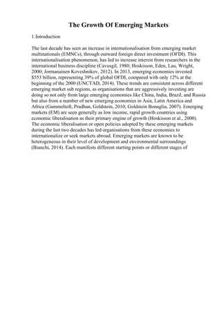The Growth Of Emerging Markets
1.Introduction
The last decade has seen an increase in internationalisation from emerging market
multinationals (EMNCs), through outward foreign direct investment (OFDI). This
internationalisation phenomenon, has led to increase interest from researchers in the
international business discipline (Cavusgil, 1980; Hoskisson, Eden, Lau, Wright,
2000; Jormanainen Koveshnikov, 2012). In 2013, emerging economies invested
$553 billion, representing 39% of global OFDI, compared with only 12% at the
beginning of the 2000 (UNCTAD, 2014). These trends are consistent across different
emerging market sub regions, as organisations that are aggressively investing are
doing so not only from large emerging economies like China, India, Brazil, and Russia
but also from a number of new emerging economies in Asia, Latin America and
Africa (Gammeltoft, Pradhan, Goldstein, 2010; Goldstein Bonaglia, 2007). Emerging
markets (EM) are seen generally as low income, rapid growth countries using
economic liberalisation as their primary engine of growth (Hoskisson et al., 2000).
The economic liberalisation or open policies adopted by these emerging markets
during the last two decades has led organisations from these economies to
internationalize or seek markets abroad. Emerging markets are known to be
heterogeneous in their level of development and environmental surroundings
(Bianchi, 2014). Each manifests different starting points or different stages of
 
