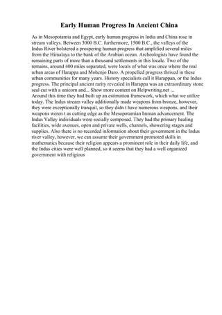 Early Human Progress In Ancient China
As in Mesopotamia and Egypt, early human progress in India and China rose in
stream valleys. Between 3000 B.C. furthermore, 1500 B.C., the valleys of the
Indus River bolstered a prospering human progress that amplified several miles
from the Himalaya to the bank of the Arabian ocean. Archeologists have found the
remaining parts of more than a thousand settlements in this locale. Two of the
remains, around 400 miles separated, were locals of what was once where the real
urban areas of Harappa and Mohenjo Daro. A propelled progress thrived in these
urban communities for many years. History specialists call it Harappan, or the Indus
progress. The principal ancient rarity revealed in Harappa was an extraordinary stone
seal cut with a unicorn and... Show more content on Helpwriting.net ...
Around this time they had built up an estimation framework, which what we utilize
today. The Indus stream valley additionally made weapons from bronze, however,
they were exceptionally tranquil, so they didn t have numerous weapons, and their
weapons weren t as cutting edge as the Mesopotamian human advancement. The
Indus Valley individuals were socially composed. They had the primary healing
facilities, wide avenues, open and private wells, channels, showering stages and
supplies. Also there is no recorded information about their government in the Indus
river valley, however, we can assume their government promoted skills in
mathematics because their religion appears a prominent role in their daily life, and
the Indus cities were well planned, so it seems that they had a well organized
government with religious
 