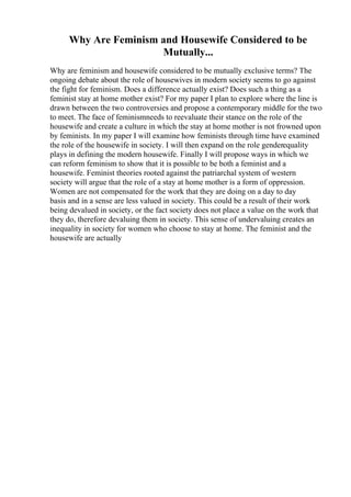 Why Are Feminism and Housewife Considered to be
Mutually...
Why are feminism and housewife considered to be mutually exclusive terms? The
ongoing debate about the role of housewives in modern society seems to go against
the fight for feminism. Does a difference actually exist? Does such a thing as a
feminist stay at home mother exist? For my paper I plan to explore where the line is
drawn between the two controversies and propose a contemporary middle for the two
to meet. The face of feminismneeds to reevaluate their stance on the role of the
housewife and create a culture in which the stay at home mother is not frowned upon
by feminists. In my paper I will examine how feminists through time have examined
the role of the housewife in society. I will then expand on the role genderequality
plays in defining the modern housewife. Finally I will propose ways in which we
can reform feminism to show that it is possible to be both a feminist and a
housewife. Feminist theories rooted against the patriarchal system of western
society will argue that the role of a stay at home mother is a form of oppression.
Women are not compensated for the work that they are doing on a day to day
basis and in a sense are less valued in society. This could be a result of their work
being devalued in society, or the fact society does not place a value on the work that
they do, therefore devaluing them in society. This sense of undervaluing creates an
inequality in society for women who choose to stay at home. The feminist and the
housewife are actually
 