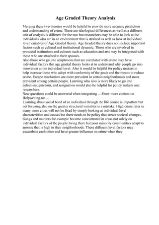 Age Graded Theory Analysis
Merging these two theories would be helpful to provide more accurate prediction
and understanding of crime. There are ideological differences as well as a different
unit of analysis is different for the two but researchers may be able to look at the
individuals who are in an environment that is strained as well as look at individual
level variables of Age Graded theory. Age Graded theory does not include important
factors such as cultural and institutional dynamic. Those who are involved in
prosocial institutions and cultures such as education and arts may be integrated with
those who are attached to their spouses.
Also those who go into adaptations that are correlated with crime may have
individual factors that age graded theory looks at to understand why people go into
innovation at the individual level. Also it would be helpful for policy makers to
help increase those who adopt with conformity of the goals and the means to reduce
crime. Escape mechanism are more prevalent in certain neighborhoods and more
prevalent among certain people. Learning who also is more likely to go into
defeatism, quietism, and resignation would also be helpful for policy makers and
researchers.
New questions could be answered when integrating ... Show more content on
Helpwriting.net ...
Learning about social bond of an individual through the life course is important but
not focusing also on the greater structural variables is a mistake. High crime rates in
many inner cities will not be fixed by simply looking at individual level
characteristics and causes but there needs to be policy that create societal changes.
Gangs and murders for example become concentrated in areas not solely on
individual factors of the people living there but poor minority communities adapt to
anomie that is high in their neighborhoods. These different level factors may
exacerbate each other and have greater influence on crime when they
 