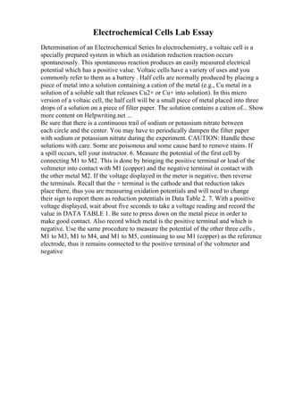 Electrochemical Cells Lab Essay
Determination of an Electrochemical Series In electrochemistry, a voltaic cell is a
specially prepared system in which an oxidation reduction reaction occurs
spontaneously. This spontaneous reaction produces an easily measured electrical
potential which has a positive value. Voltaic cells have a variety of uses and you
commonly refer to them as a battery . Half cells are normally produced by placing a
piece of metal into a solution containing a cation of the metal (e.g., Cu metal in a
solution of a soluble salt that releases Cu2+ or Cu+ into solution). In this micro
version of a voltaic cell, the half cell will be a small piece of metal placed into three
drops of a solution on a piece of filter paper. The solution contains a cation of... Show
more content on Helpwriting.net ...
Be sure that there is a continuous trail of sodium or potassium nitrate between
each circle and the center. You may have to periodically dampen the filter paper
with sodium or potassium nitrate during the experiment. CAUTION: Handle these
solutions with care. Some are poisonous and some cause hard to remove stains. If
a spill occurs, tell your instructor. 6. Measure the potential of the first cell by
connecting M1 to M2. This is done by bringing the positive terminal or lead of the
voltmeter into contact with M1 (copper) and the negative terminal in contact with
the other metal M2. If the voltage displayed in the meter is negative, then reverse
the terminals. Recall that the + terminal is the cathode and that reduction takes
place there, thus you are measuring oxidation potentials and will need to change
their sign to report them as reduction potentials in Data Table 2. 7. With a positive
voltage displayed, wait about five seconds to take a voltage reading and record the
value in DATA TABLE 1. Be sure to press down on the metal piece in order to
make good contact. Also record which metal is the positive terminal and which is
negative. Use the same procedure to measure the potential of the other three cells ,
M1 to M3, M1 to M4, and M1 to M5, continuing to use M1 (copper) as the reference
electrode, thus it remains connected to the positive terminal of the voltmeter and
negative
 