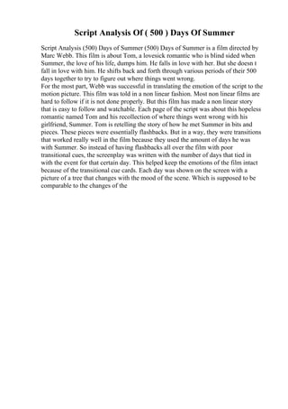 Script Analysis Of ( 500 ) Days Of Summer
Script Analysis (500) Days of Summer (500) Days of Summer is a film directed by
Marc Webb. This film is about Tom, a lovesick romantic who is blind sided when
Summer, the love of his life, dumps him. He falls in love with her. But she doesn t
fall in love with him. He shifts back and forth through various periods of their 500
days together to try to figure out where things went wrong.
For the most part, Webb was successful in translating the emotion of the script to the
motion picture. This film was told in a non linear fashion. Most non linear films are
hard to follow if it is not done properly. But this film has made a non linear story
that is easy to follow and watchable. Each page of the script was about this hopeless
romantic named Tom and his recollection of where things went wrong with his
girlfriend, Summer. Tom is retelling the story of how he met Summer in bits and
pieces. These pieces were essentially flashbacks. But in a way, they were transitions
that worked really well in the film because they used the amount of days he was
with Summer. So instead of having flashbacks all over the film with poor
transitional cues, the screenplay was written with the number of days that tied in
with the event for that certain day. This helped keep the emotions of the film intact
because of the transitional cue cards. Each day was shown on the screen with a
picture of a tree that changes with the mood of the scene. Which is supposed to be
comparable to the changes of the
 