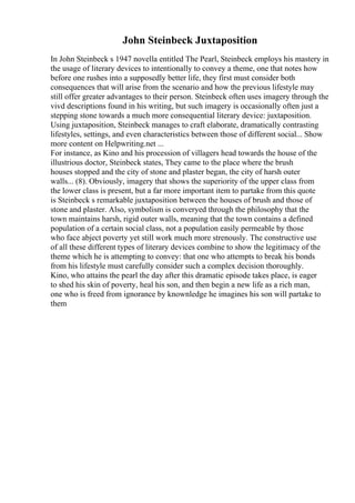 John Steinbeck Juxtaposition
In John Steinbeck s 1947 novella entitled The Pearl, Steinbeck employs his mastery in
the usage of literary devices to intentionally to convey a theme, one that notes how
before one rushes into a supposedly better life, they first must consider both
consequences that will arise from the scenario and how the previous lifestyle may
still offer greater advantages to their person. Steinbeck often uses imagery through the
vivd descriptions found in his writing, but such imagery is occasionally often just a
stepping stone towards a much more consequential literary device: juxtaposition.
Using juxtaposition, Steinbeck manages to craft elaborate, dramatically contrasting
lifestyles, settings, and even characteristics between those of different social... Show
more content on Helpwriting.net ...
For instance, as Kino and his procession of villagers head towards the house of the
illustrious doctor, Steinbeck states, They came to the place where the brush
houses stopped and the city of stone and plaster began, the city of harsh outer
walls... (8). Obviously, imagery that shows the superiority of the upper class from
the lower class is present, but a far more important item to partake from this quote
is Steinbeck s remarkable juxtaposition between the houses of brush and those of
stone and plaster. Also, symbolism is converyed through the philosophy that the
town maintains harsh, rigid outer walls, meaning that the town contains a defined
population of a certain social class, not a population easily permeable by those
who face abject poverty yet still work much more strenously. The constructive use
of all these different types of literary devices combine to show the legitimacy of the
theme which he is attempting to convey: that one who attempts to break his bonds
from his lifestyle must carefully consider such a complex decision thoroughly.
Kino, who attains the pearl the day after this dramatic episode takes place, is eager
to shed his skin of poverty, heal his son, and then begin a new life as a rich man,
one who is freed from ignorance by knownledge he imagines his son will partake to
them
 