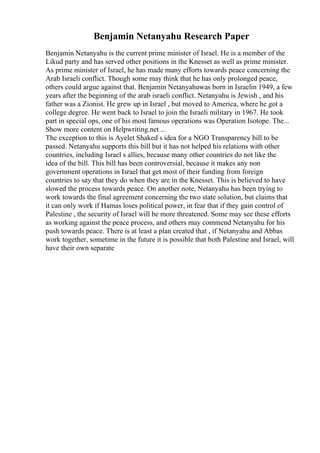 Benjamin Netanyahu Research Paper
Benjamin Netanyahu is the current prime minister of Israel. He is a member of the
Likud party and has served other positions in the Knesset as well as prime minister.
As prime minister of Israel, he has made many efforts towards peace concerning the
Arab Israeli conflict. Though some may think that he has only prolonged peace,
others could argue against that. Benjamin Netanyahuwas born in Israelin 1949, a few
years after the beginning of the arab israeli conflict. Netanyahu is Jewish , and his
father was a Zionist. He grew up in Israel , but moved to America, where he got a
college degree. He went back to Israel to join the Israeli military in 1967. He took
part in special ops, one of his most famous operations was Operation Isotope. The...
Show more content on Helpwriting.net ...
The exception to this is Ayelet Shaked s idea for a NGO Transparency bill to be
passed. Netanyahu supports this bill but it has not helped his relations with other
countries, including Israel s allies, because many other countries do not like the
idea of the bill. This bill has been controversial, because it makes any non
government operations in Israel that get most of their funding from foreign
countries to say that they do when they are in the Knesset. This is believed to have
slowed the process towards peace. On another note, Netanyahu has been trying to
work towards the final agreement concerning the two state solution, but claims that
it can only work if Hamas loses political power, in fear that if they gain control of
Palestine , the security of Israel will be more threatened. Some may see these efforts
as working against the peace process, and others may commend Netanyahu for his
push towards peace. There is at least a plan created that , if Netanyahu and Abbas
work together, sometime in the future it is possible that both Palestine and Israel, will
have their own separate
 