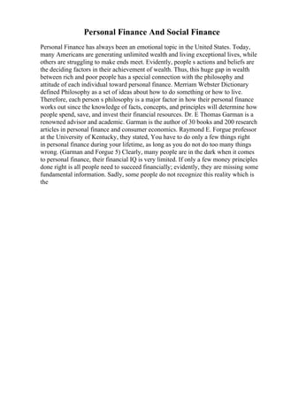 Personal Finance And Social Finance
Personal Finance has always been an emotional topic in the United States. Today,
many Americans are generating unlimited wealth and living exceptional lives, while
others are struggling to make ends meet. Evidently, people s actions and beliefs are
the deciding factors in their achievement of wealth. Thus, this huge gap in wealth
between rich and poor people has a special connection with the philosophy and
attitude of each individual toward personal finance. Merriam Webster Dictionary
defined Philosophy as a set of ideas about how to do something or how to live.
Therefore, each person s philosophy is a major factor in how their personal finance
works out since the knowledge of facts, concepts, and principles will determine how
people spend, save, and invest their financial resources. Dr. E Thomas Garman is a
renowned advisor and academic. Garman is the author of 30 books and 200 research
articles in personal finance and consumer economics. Raymond E. Forgue professor
at the University of Kentucky, they stated, You have to do only a few things right
in personal finance during your lifetime, as long as you do not do too many things
wrong. (Garman and Forgue 5) Clearly, many people are in the dark when it comes
to personal finance, their financial IQ is very limited. If only a few money principles
done right is all people need to succeed financially; evidently, they are missing some
fundamental information. Sadly, some people do not recognize this reality which is
the
 