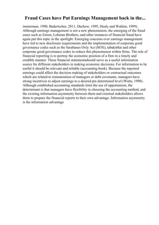 Fraud Cases have Put Earnings Management back in the...
immerman, 1990, Badertscher, 2011, Dechow, 1995, Healy and Wahlen, 1999).
Although earnings management is not a new phenomenon, the emerging of the fraud
cases such as Enron, Lehman Brothers, and other instances of financial fraud have
again put this topic in the spotlight. Emerging concerns over earnings management
have led to new disclosure requirements and the implementation of corporate good
governance codes such as the Sarabanes Oxly Act (SOX), tabaksblat and other
corporate good governance codes to reduce this phenomenon within firms. The role of
financial reporting is to portray the economic position of a firm in a timely and
credible manner. These financial statementsshould serve as a useful information
source for different stakeholders in making economic decisions. For information to be
useful it should be relevant and reliable (accounting book). Because the reported
earnings could affect the decision making of stakeholders or contractual outcomes
which are related to remuneration of managers or debt covenants, managers have
strong incentives to adjust earnings to a desired pre determined level (Watts, 1990) .
Although established accounting standards limit the use of opportunism, the
determinant is that managers have flexibility in choosing the accounting method, and
the existing information asymmetry between them and external stakeholders allows
them to prepare the financial reports to their own advantage. Information asymmetry
is the information advantage
 