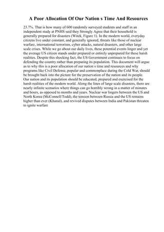 A Poor Allocation Of Our Nation s Time And Resources
23.7%. That is how many of 600 randomly surveyed students and staff in an
independent study at PNHS said they Strongly Agree that their household is
generally prepared for disasters (Witek, Figure 1). In the modern world, everyday
citizens live under constant, and generally ignored, threats like those of nuclear
warfare, international terrorism, cyber attacks, natural disasters, and other large
scale crises. While we go about our daily lives, these potential events linger and yet
the average US citizen stands under prepared or entirely unprepared for these harsh
realities. Despite this shocking fact, the US Government continues to focus on
defending the country rather than preparing its population. This document will argue
as to why this is a poor allocation of our nation s time and resources and why
programs like Civil Defense, popular and commonplace during the Cold War, should
be brought back into the picture for the preservation of the nation and its people.
Our nation and its population should be educated, prepared and exercised for the
harsh realities of the modern world. Along the lines of large scale disasters, there are
nearly infinite scenarios where things can go horribly wrong in a matter of minutes
and hours, as opposed to months and years. Nuclear war lingers between the US and
North Korea (McConnell/Todd), the tension between Russia and the US remains
higher than ever (Khanal), and revived disputes between India and Pakistan threaten
to ignite warfare
 