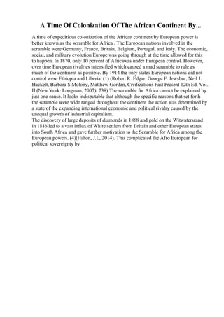 A Time Of Colonization Of The African Continent By...
A time of expeditious colonization of the African continent by European power is
better known as the scramble for Africa . The European nations involved in the
scramble were Germany, France, Britain, Belgium, Portugal, and Italy. The economic,
social, and military evolution Europe was going through at the time allowed for this
to happen. In 1870, only 10 percent of Africawas under European control. However,
over time European rivalries intensified which caused a mad scramble to rule as
much of the continent as possible. By 1914 the only states European nations did not
control were Ethiopia and Liberia. (1) (Robert R. Edgar, George F. Jewsbur, Neil J.
Hackett, Barbara S Molony, Matthew Gordan, Civilizations Past Present 12th Ed. Vol.
II (New York: Longman, 2007), 738) The scramble for Africa cannot be explained by
just one cause. It looks indisputable that although the specific reasons that set forth
the scramble were wide ranged throughout the continent the action was determined by
a state of the expanding international economic and political rivalry caused by the
unequal growth of industrial capitalism.
The discovery of large deposits of diamonds in 1868 and gold on the Witwatersrand
in 1886 led to a vast influx of White settlers from Britain and other European states
into South Africa and gave further motivation to the Scramble for Africa among the
European powers. (4)(Hilton, J.L, 2014). This complicated the Afro European for
political sovereignty by
 