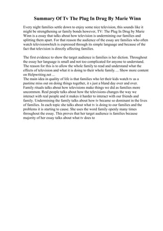 Summary Of Tv The Plug In Drug By Marie Winn
Every night families settle down to enjoy some nice television, this sounds like it
might be strengthening ur family bonds however, TV: The Plug In Drug by Marie
Winn is a essay that talks about how television is undermining our families and
splitting them apart. For that reason the audience of the essay are families who often
watch televisionwhich is expressed through its simple language and because of the
fact that television is directly affecting families.
The first evidence to show the target audience is families is her diction. Throughout
the essay her language is small and not too complicated for anyone to understand.
The reason for this is to allow the whole family to read and understand what the
effects of television and what it is doing to their whole family.... Show more content
on Helpwriting.net ...
The main idea in quality of life is that families who let their kids watch tv as a
pastime miss out on doing things together, it s just a bland day over and over.
Family rituals talks about how televisions make things we did as families more
uncommon. Real people talks about how the televisions changes the way we
interact with real people and it makes it harder to interact with our friends and
family. Undermining the family talks about how tv became so dominant in the lives
of families. In each topic she talks about what tv is doing to our families and the
problems it is starting to cause. She uses the word family openly many times
throughout the essay. This proves that her target audience is families because
majority of her essay talks about what tv does to
 