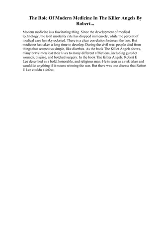 The Role Of Modern Medicine In The Killer Angels By
Robert...
Modern medicine is a fascinating thing. Since the development of medical
technology, the total mortality rate has dropped immensely, while the percent of
medical care has skyrocketed. There is a clear correlation between the two. But
medicine has taken a long time to develop. During the civil war, people died from
things that seemed so simple, like diarrhea. As the book The Killer Angels shows,
many brave men lost their lives to many different afflictions, including gunshot
wounds, disease, and botched surgery. In the book The Killer Angels, Robert E
Lee described as a bold, honorable, and religious man. He is seen as a risk taker and
would do anything if it means winning the war. But there was one disease that Robert
E Lee couldn t defeat,
 