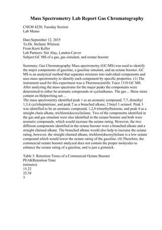 Mass Spectrometry Lab Report Gas Chromatography
CHEM 4230, Tuesday Section
Lab Memo
Date:September 12, 2015
To:Dr. Stefanie Whitson
From:Kerri Keller
Lab Partners: Siri Alay, Landon Carver
Subject:GC MS of a gas, gas simulant, and octane booster
Summary: Gas Chromatography Mass spectrometry (GC/MS) was used to identify
the major components of gasoline, a gasoline simulant, and an octane booster. GC
MS is an analytical method that separates mixtures into individual components and
uses mass spectrometry to identify each component by specific properties. (1) The
instrument used for this experiment was a Thermoscientific Trace 1310 GC MS.
After analyzing the mass spectrums for the major peaks the components were
determined to either be aromatic compounds or cycloalkanes. The gas ... Show more
content on Helpwriting.net ...
The mass spectrometry identified peak 1 as an aromatic compound, 7,7, dimethyl
1,3,4 cycloheptatriene, and peak 2 as a branched alkane, 2 butyl 1 octanol. Peak 3
was identified to be an aromatic compound, 1,2,4 trimethylbenzene, and peak 4 as a
straight chain alkane, trichloro(docosyl)silane. Two of the components identified in
the gas and gas simulant were also identified in the octane booster and both were
aromatic compounds, which would increase the octane rating. However, the two
different components identified in the octane booster were a branched alkane and a
straight chained alkane. The branched alkane would also help to increase the octane
rating, however, the straight chained alkane, trichloro(docosyl)silane is a low octane
compound which would lower the octane rating of the gasoline. (4) Therefore, the
commercial octane booster analyzed does not contain the proper molecules to
enhance the octane rating of a gasoline, and is just a gimmick.
Table 3: Retention Times of a Commercial Octane Booster
PEAKRetention Time
(minutes)
15.22
25.58
3
 