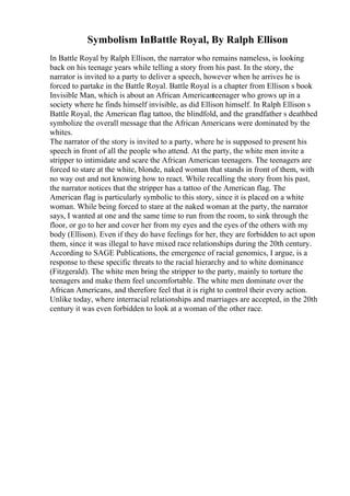 Symbolism InBattle Royal, By Ralph Ellison
In Battle Royal by Ralph Ellison, the narrator who remains nameless, is looking
back on his teenage years while telling a story from his past. In the story, the
narrator is invited to a party to deliver a speech, however when he arrives he is
forced to partake in the Battle Royal. Battle Royal is a chapter from Ellison s book
Invisible Man, which is about an African Americanteenager who grows up in a
society where he finds himself invisible, as did Ellison himself. In Ralph Ellison s
Battle Royal, the American flag tattoo, the blindfold, and the grandfather s deathbed
symbolize the overall message that the African Americans were dominated by the
whites.
The narrator of the story is invited to a party, where he is supposed to present his
speech in front of all the people who attend. At the party, the white men invite a
stripper to intimidate and scare the African American teenagers. The teenagers are
forced to stare at the white, blonde, naked woman that stands in front of them, with
no way out and not knowing how to react. While recalling the story from his past,
the narrator notices that the stripper has a tattoo of the American flag. The
American flag is particularly symbolic to this story, since it is placed on a white
woman. While being forced to stare at the naked woman at the party, the narrator
says, I wanted at one and the same time to run from the room, to sink through the
floor, or go to her and cover her from my eyes and the eyes of the others with my
body (Ellison). Even if they do have feelings for her, they are forbidden to act upon
them, since it was illegal to have mixed race relationships during the 20th century.
According to SAGE Publications, the emergence of racial genomics, I argue, is a
response to these specific threats to the racial hierarchy and to white dominance
(Fitzgerald). The white men bring the stripper to the party, mainly to torture the
teenagers and make them feel uncomfortable. The white men dominate over the
African Americans, and therefore feel that it is right to control their every action.
Unlike today, where interracial relationships and marriages are accepted, in the 20th
century it was even forbidden to look at a woman of the other race.
 