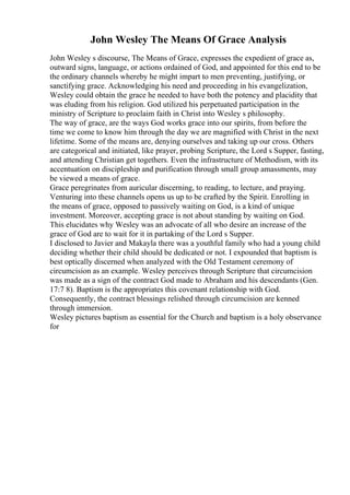 John Wesley The Means Of Grace Analysis
John Wesley s discourse, The Means of Grace, expresses the expedient of grace as,
outward signs, language, or actions ordained of God, and appointed for this end to be
the ordinary channels whereby he might impart to men preventing, justifying, or
sanctifying grace. Acknowledging his need and proceeding in his evangelization,
Wesley could obtain the grace he needed to have both the potency and placidity that
was eluding from his religion. God utilized his perpetuated participation in the
ministry of Scripture to proclaim faith in Christ into Wesley s philosophy.
The way of grace, are the ways God works grace into our spirits, from before the
time we come to know him through the day we are magnified with Christ in the next
lifetime. Some of the means are, denying ourselves and taking up our cross. Others
are categorical and initiated, like prayer, probing Scripture, the Lord s Supper, fasting,
and attending Christian get togethers. Even the infrastructure of Methodism, with its
accentuation on discipleship and purification through small group amassments, may
be viewed a means of grace.
Grace peregrinates from auricular discerning, to reading, to lecture, and praying.
Venturing into these channels opens us up to be crafted by the Spirit. Enrolling in
the means of grace, opposed to passively waiting on God, is a kind of unique
investment. Moreover, accepting grace is not about standing by waiting on God.
This elucidates why Wesley was an advocate of all who desire an increase of the
grace of God are to wait for it in partaking of the Lord s Supper.
I disclosed to Javier and Makayla there was a youthful family who had a young child
deciding whether their child should be dedicated or not. I expounded that baptism is
best optically discerned when analyzed with the Old Testament ceremony of
circumcision as an example. Wesley perceives through Scripture that circumcision
was made as a sign of the contract God made to Abraham and his descendants (Gen.
17:7 8). Baptism is the appropriates this covenant relationship with God.
Consequently, the contract blessings relished through circumcision are kenned
through immersion.
Wesley pictures baptism as essential for the Church and baptism is a holy observance
for
 