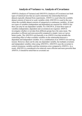 Analysis of Variance vs. Analysis of Covariance
ANOVA (Analysis of Variance) and ANCOVA (Analysis of Covariance) are both
types of statistical tests that are used to determine the relationship between
datasets typically obtained from experiments. ANOVA is used when the available
dataset consists of interval or scale variables while ANCOVA is used in the case
where the available dataset consists of categorical or continuous variables. At least
two types of variables (independent and dependent) are required for ANOVA but
there can only be one dependent variable. For ANCOVA, at least three types of
variables (independent, dependent and covariate(s)) are required. ANOVA
investigates whether or not data from different groups have the same mean. The
procedure is efficient and more powerful compared to simple t tests as it gives
better results. The ANCOVA test basically is an ANOVA test that includes the
controlling effect of other available variables on the relationship between a
dependent and independent variables. It is a combination of an ANOVA test and reg
ression. However, there can be only one dependent variable, but multiple covariates
and independent variables when using ANCOVA. ANCOVA uses the covariate to
control extraneous variables and thus minimizes error compared to ANOVA. As a
result, ANCOVA is considered to be relatively more efficient and more powerful than
ANOVA. It should be noted that no covariates are
 