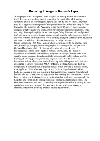Becoming A Surgeons Research Paper
When people think of surgeons, most imagine the sweaty men in white coats in
the E.R. room, who call out to their nurses for the next tool in a life saving
operation. This is the way surgeons behave in a variety of T.V. shows, and while
they do exaggerate some aspects of a surgeon s behavior, it does not stray far from
the reality of a surgeons job. According to the Career Discovery Encyclopedia,
surgeons are physicians who specialize in performing operations on patients. They
can range from repairing injuries to removing or fixing diseased/deformed parts of
the body. And surgeons do indeed engage in such stressful behavior, which is to be
expected with the nature of such a job. Becoming a surgeon demands great education
and hands on training,... Show more content on Helpwriting.net ...
It is in Careerzone s Job Zone Five, in which occupations with the absolute most
skill, knowledge, and preparation are grouped. According to the Occupational
Outlook Handbook, of the 11 15 years of training, there are 4 years of
undergraduate school, then 4 years of medical school, and 3 to 7 years of
experience in internship and residency programs. In college, though there is no
specific major required, students must take and complete undergraduate work in
biology, chemistry, physics, math, and English, in addition to courses in
humanities and social sciences, and volunteering at local hospitals and clinics for
experience is a must. Passing an MCAT (Medical College Admission Test) is
compulsory in the admission to medical school. Upon arriving to medical school,
most applicants have advanced degrees, e.g. doctoral or professional, with a
bachelor s degree as the bare minimum. In medical school, surgeon hopefuls will
learn in labs and classrooms, taking courses like anatomy and biochemistry, as well
later receiving practical experience in the field as they work with patients under in
hospitals and clinics under the supervision of trained medical professionals. The
Handbook also states that after completing state regulated residency training in your
specialized area, you can apply for your own license, while also passing a
standardized national licensing exam as another requirement.
 