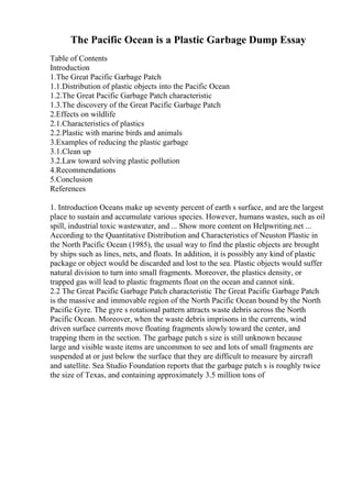 The Pacific Ocean is a Plastic Garbage Dump Essay
Table of Contents
Introduction
1.The Great Pacific Garbage Patch
1.1.Distribution of plastic objects into the Pacific Ocean
1.2.The Great Pacific Garbage Patch characteristic
1.3.The discovery of the Great Pacific Garbage Patch
2.Effects on wildlife
2.1.Characteristics of plastics
2.2.Plastic with marine birds and animals
3.Examples of reducing the plastic garbage
3.1.Clean up
3.2.Law toward solving plastic pollution
4.Recommendations
5.Conclusion
References
1. Introduction Oceans make up seventy percent of earth s surface, and are the largest
place to sustain and accumulate various species. However, humans wastes, such as oil
spill, industrial toxic wastewater, and ... Show more content on Helpwriting.net ...
According to the Quantitative Distribution and Characteristics of Neuston Plastic in
the North Pacific Ocean (1985), the usual way to find the plastic objects are brought
by ships such as lines, nets, and floats. In addition, it is possibly any kind of plastic
package or object would be discarded and lost to the sea. Plastic objects would suffer
natural division to turn into small fragments. Moreover, the plastics density, or
trapped gas will lead to plastic fragments float on the ocean and cannot sink.
2.2 The Great Pacific Garbage Patch characteristic The Great Pacific Garbage Patch
is the massive and immovable region of the North Pacific Ocean bound by the North
Pacific Gyre. The gyre s rotational pattern attracts waste debris across the North
Pacific Ocean. Moreover, when the waste debris imprisons in the currents, wind
driven surface currents move floating fragments slowly toward the center, and
trapping them in the section. The garbage patch s size is still unknown because
large and visible waste items are uncommon to see and lots of small fragments are
suspended at or just below the surface that they are difficult to measure by aircraft
and satellite. Sea Studio Foundation reports that the garbage patch s is roughly twice
the size of Texas, and containing approximately 3.5 million tons of
 