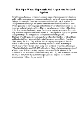 The Sapir Whorf Hypothesis And Arguments For And
Against It
For all humans, language is the most common means of communication with others
and it enables us to share our experiences and stories and to tell about our needs and
feelings. For example, Yamamoto states that sociolinguistics see, it is primarily
through the use of language that people communicate with each other (1979: 146).
We all speak one or more languages and as the main way of communication it is an
important and vital part of our lives. There is many languages in the world and they
differ from one another in many ways. But does the languagewe speak reflect to the
way we see and experience the world around us? This paper will explore the question
through the Sapir Whorf hypothesis and arguments for and against it.
The Sapir Whorf hypothesis mentioned above is based on the ideas of Edward Sapir
and Benjamin Whorf who studied aboriginal languages among Native American
tribes, mostly the Hopi. They believed that the language one speaks is directly
related to the way they understand the reality and see the world. For example,
Whorf once wrote we dissect nature along lines laid down by our native languages
(Whorf cited in Salzmann 1993: 153) which led to Zdenek Salzmann s conclusion of
Whorf s ideas: Difference among languages must therefore be reflected in the
differences in the worldviews of their speakers (1993: 156). This hypothesis has been
challenged many times by several anthropologists and linguists and there are
arguments and evidence for and against it.
 