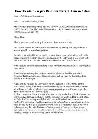 How Does Jean Jacques Rousseau Corrupts Human Nature
Born: 1712, Geneva, Switzerland
Died: 1778, Ermenonville, France
Major Works: Discourse on the Arts and Sciences (1750), Discourse on Inequality
(1755), Emile (1762), The Social Contract (1762), Letters Written from the Mount
(1764), Confessions (1770)
Major Ideas
Man is by nature good; society is the cause of corruption and vice.
In a state of nature, the individual is characterized by healthy self love; self love is
accompanied by a natural compassion.
In society, natural self love becomes corrupted into a venal pride, which seeks only
the good opinion of others and, in so doing, causes the individual to lose touch with
his or her true nature; the loss of one s true nature ends in a loss of freedom.
While society corrupts human nature, it also represents the possibility of its perfection
in morality.
Human interaction requires the transformation of natural freedom into moral
freedom; this transformation is based on reason and provides the foundation for a
theory of political right.
A just society replaces the individual s natural freedom of will with the general
will; such a society is based on a social contract by which each individual alienates
all of his or her natural rights to create a new corporate person, the sovereign, the ...
Show more content on Helpwriting.net ...
At thirty, he went to Paris, a center of art, philosophy, and science. For Rousseau, the
sharp contrast between the happy, bucolic setting of his youth and the sophisticated,
artificial Parisian society was definitive; it defined him both as a man and as a
thinker. For some time it had been common for philosophers to begin inquiries about
morality and politics by asking the question What is the nature of man? Rousseau s
upbringing, together with his sense of estrangement in Paris, gave him a unique
perspective on this question. In his major works, he uses his personal experience to
develop a universal understanding of the individual and
 